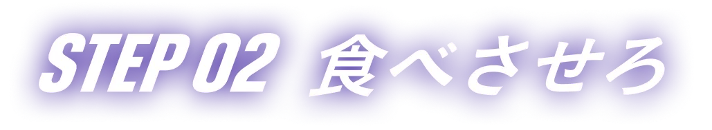 STEP 02 食べさせろ